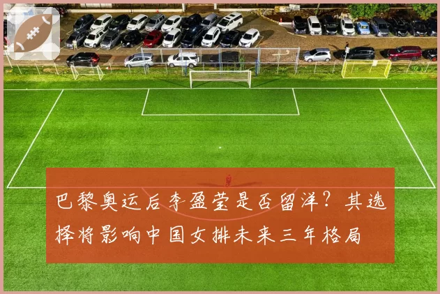 巴黎奥运后李盈莹是否留洋？其选择将影响中国女排未来三年格局