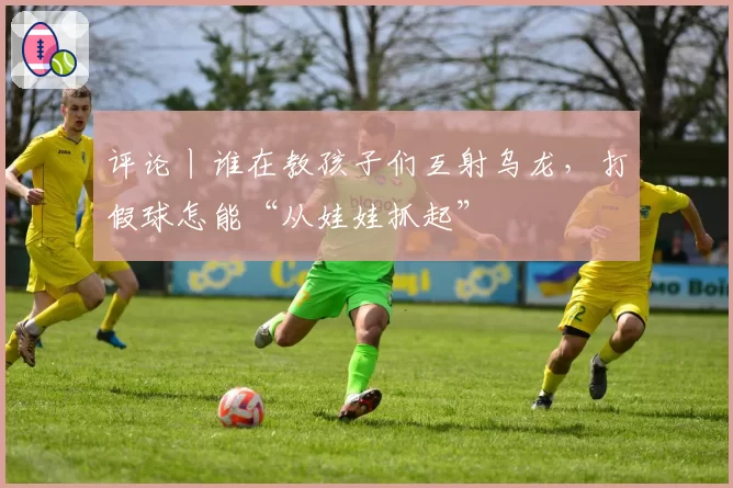 评论丨谁在教孩子们互射乌龙，打假球怎能“从娃娃抓起”