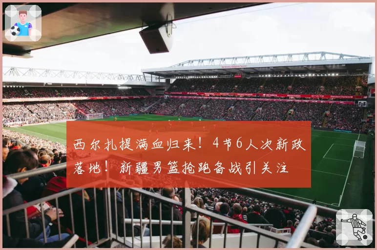 西尔扎提满血归来！4节6人次新政落地！新疆男篮抢跑备战引关注