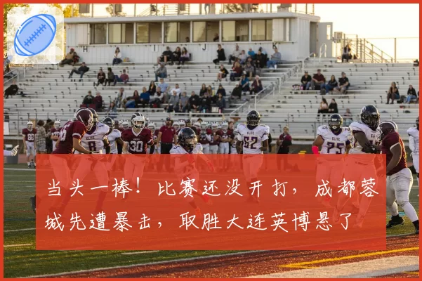 当头一棒!比赛还没开打,成都蓉城先遭暴击,取胜大连英博悬了