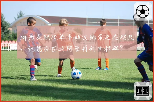 梅西美职联单季助攻纪录近在咫尺，他能否在迈阿密再创里程碑？