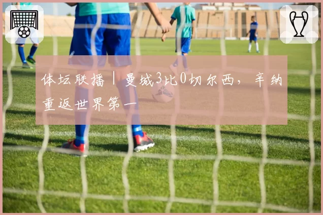 体坛联播|曼城3比0切尔西,辛纳重返世界第一