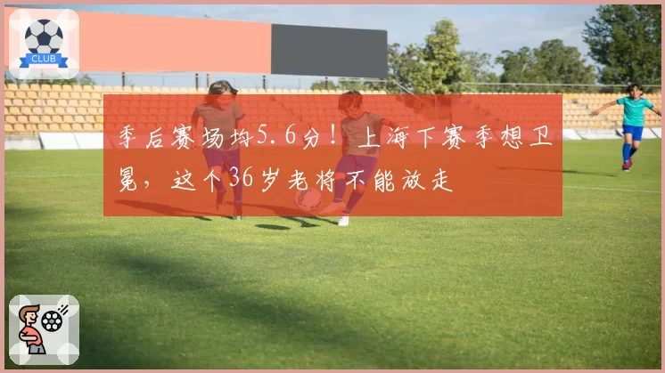 季后赛场均5.6分!上海下赛季想卫冕,这个36岁老将不能放走