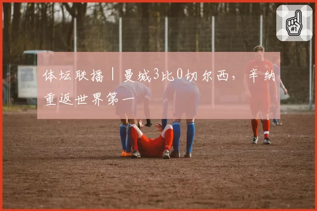 体坛联播|曼城3比0切尔西,辛纳重返世界第一