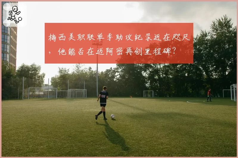 梅西美职联单季助攻纪录近在咫尺，他能否在迈阿密再创里程碑？