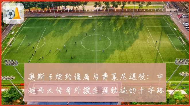 奥斯卡续约僵局与费莱尼退役：中超两大传奇外援生涯轨迹的十字路口