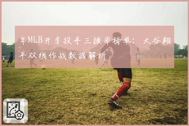 年MLB开季投手三振率榜单:大谷翔平双线作战数据解析