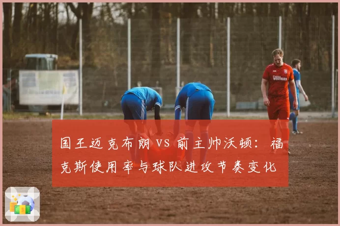国王迈克布朗 vs 前主帅沃顿:福克斯使用率与球队进攻节奏变化