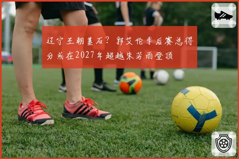 辽宁王朝基石？郭艾伦季后赛总得分或在2027年超越朱芳雨登顶