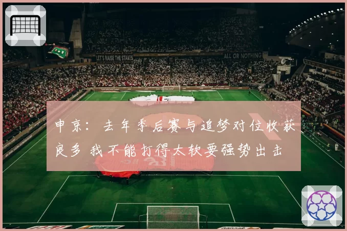 申京：去年季后赛与追梦对位收获良多 我不能打得太软要强势出击