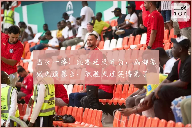 当头一棒！比赛还没开打，成都蓉城先遭暴击，取胜大连英博悬了