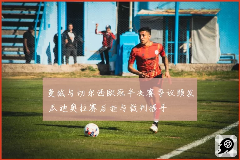 曼城与切尔西欧冠半决赛争议频发 瓜迪奥拉赛后拒与裁判握手
