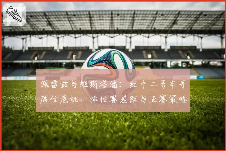 佩雷兹与维斯塔潘：红牛二号车手席位危机，排位赛差距与正赛策略执行对比