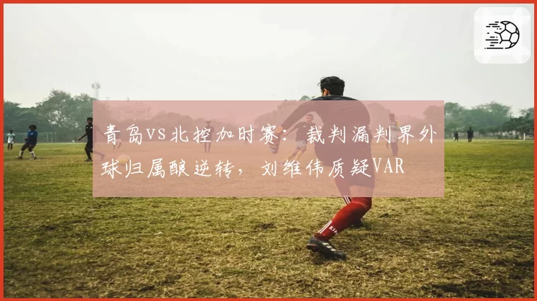 青岛vs北控加时赛：裁判漏判界外球归属酿逆转，刘维伟质疑VAR