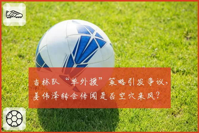 吉林队“单外援”策略引发争议，姜伟泽转会传闻是否空穴来风？