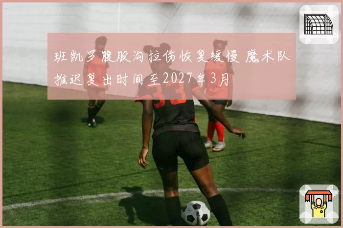 班凯罗腹股沟拉伤恢复缓慢 魔术队推迟复出时间至2027年3月