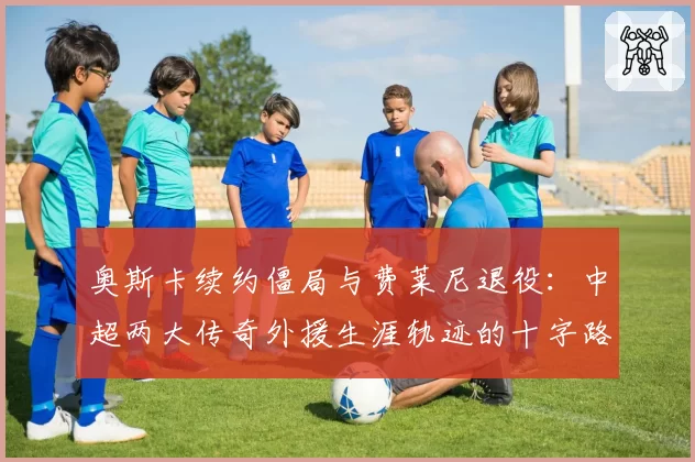 奥斯卡续约僵局与费莱尼退役：中超两大传奇外援生涯轨迹的十字路口