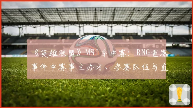 《英雄联盟》MSI季中赛：RNG重赛事件中赛事主办方、参赛队伍与直播平台的声明对比