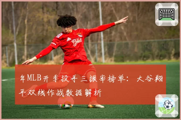 年MLB开季投手三振率榜单:大谷翔平双线作战数据解析