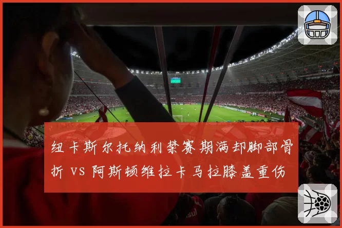 纽卡斯尔托纳利禁赛期满却脚部骨折 vs 阿斯顿维拉卡马拉膝盖重伤赛季报销，中场新援谁成最大损失？