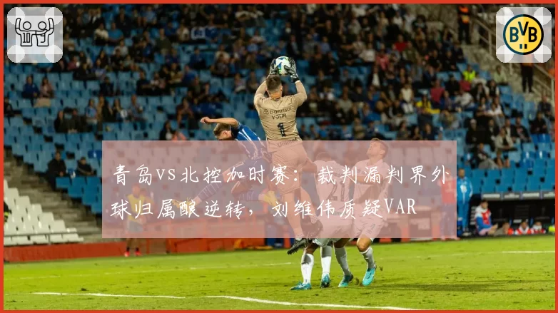 青岛vs北控加时赛：裁判漏判界外球归属酿逆转，刘维伟质疑VAR