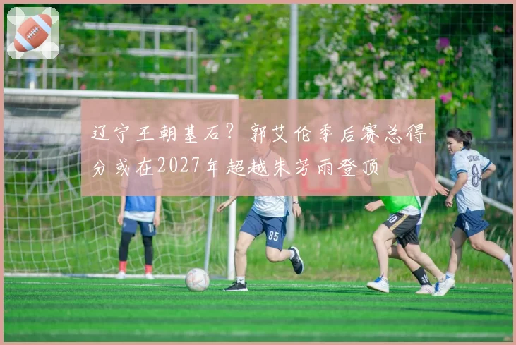 辽宁王朝基石？郭艾伦季后赛总得分或在2027年超越朱芳雨登顶