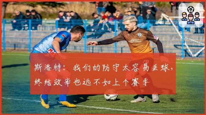 斯洛特：我们的防守太容易丢球，终结效率也远不如上个赛季