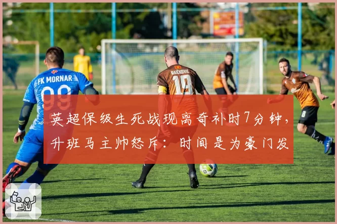 英超保级生死战现离奇补时7分钟,升班马主帅怒斥:时间是为豪门发明的?