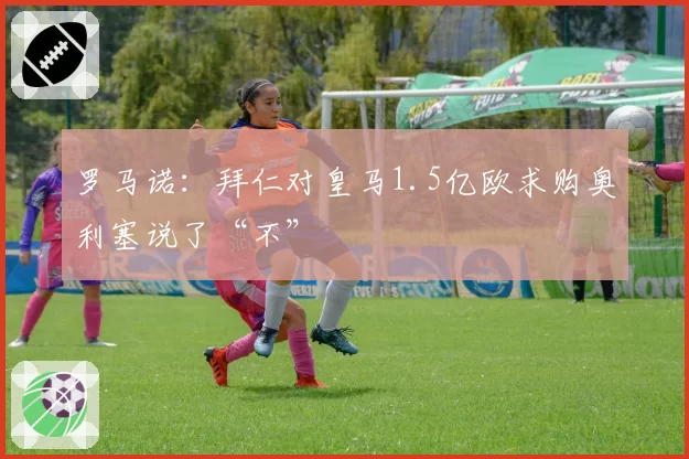 罗马诺：拜仁对皇马1.5亿欧求购奥利塞说了“不”