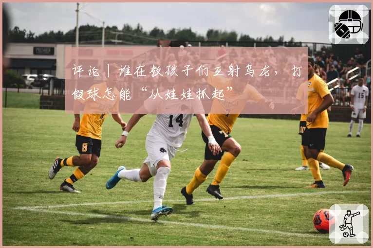 评论丨谁在教孩子们互射乌龙，打假球怎能“从娃娃抓起”